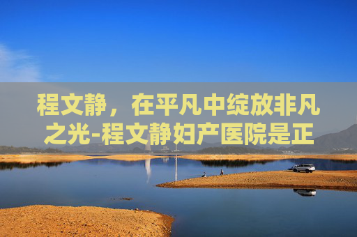 程文静，在平凡中绽放非凡之光-程文静妇产医院是正规医院吗