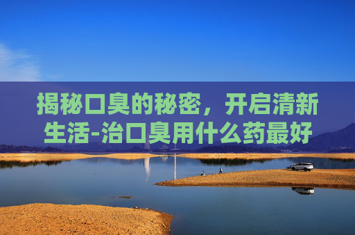 揭秘口臭的秘密，开启清新生活-治口臭用什么药最好