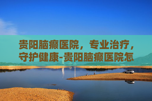贵阳脑癫医院，专业治疗，守护健康-贵阳脑癫医院怎么样