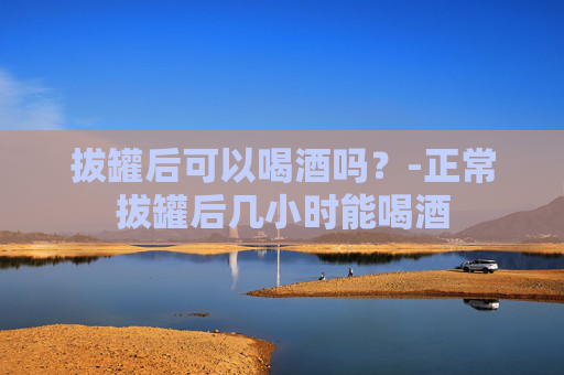拔罐后可以喝酒吗？-正常拔罐后几小时能喝酒