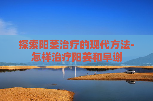 探索阳萎治疗的现代方法-怎样治疗阳萎和早谢
