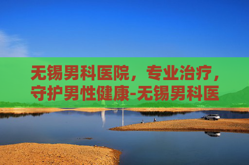 无锡男科医院，专业治疗，守护男性健康-无锡男科医院排名最好的医院