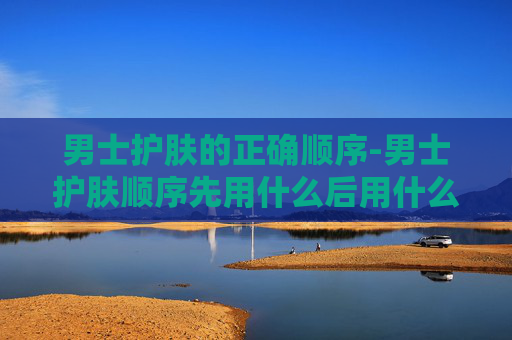 男士护肤的正确顺序-男士护肤顺序先用什么后用什么