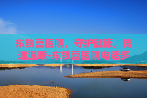 东铁营医院，守护健康，传递温暖-东铁营医院电话多少
