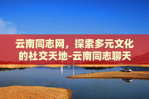 云南同志网，探索多元文化的社交天地-云南同志聊天网