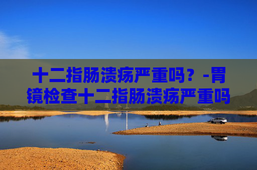 十二指肠溃疡严重吗？-胃镜检查十二指肠溃疡严重吗