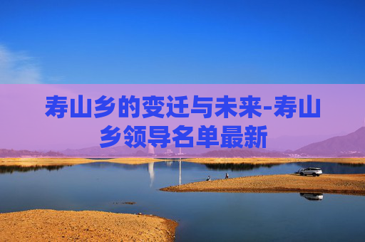 寿山乡的变迁与未来-寿山乡领导名单最新
