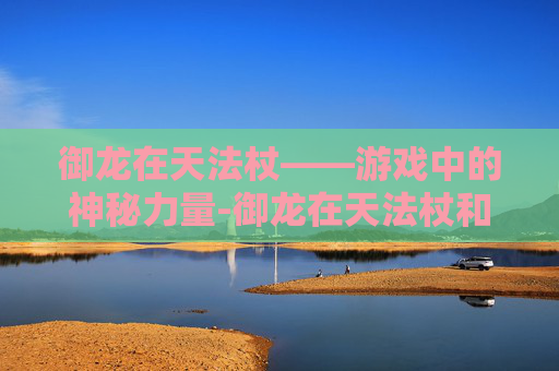御龙在天法杖——游戏中的神秘力量-御龙在天法杖和扇子哪个强