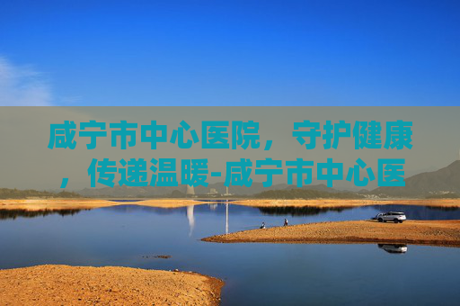 咸宁市中心医院，守护健康，传递温暖-咸宁市中心医院电话