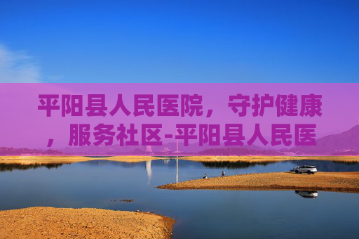 平阳县人民医院，守护健康，服务社区-平阳县人民医院电话