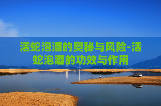 活蛇泡酒的奥秘与风险-活蛇泡酒的功效与作用