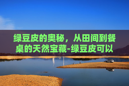 绿豆皮的奥秘，从田间到餐桌的天然宝藏-绿豆皮可以吃吗有什么营养