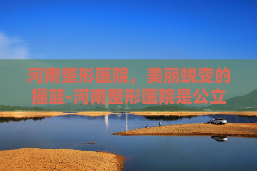 河南整形医院，美丽蜕变的摇篮-河南整形医院是公立的吗