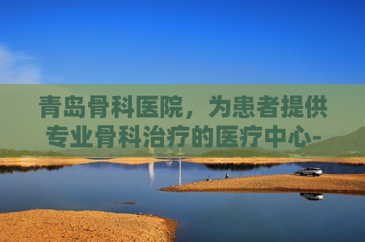 青岛骨科医院，为患者提供专业骨科治疗的医疗中心-青岛骨科医院哪里的最好