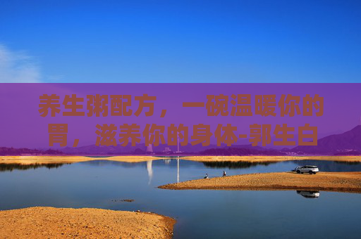 养生粥配方，一碗温暖你的胃，滋养你的身体-郭生白养生粥配方