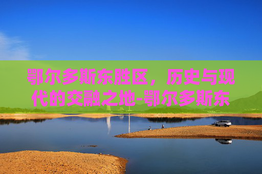 鄂尔多斯东胜区，历史与现代的交融之地-鄂尔多斯东胜区天气预报