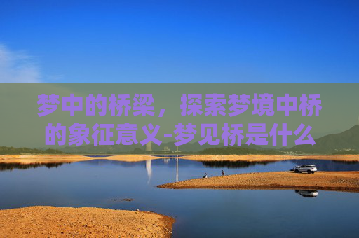 梦中的桥梁，探索梦境中桥的象征意义-梦见桥是什么意思有什么预兆