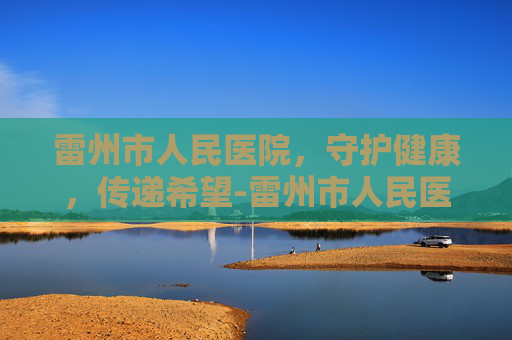 雷州市人民医院，守护健康，传递希望-雷州市人民医院电话
