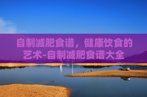 自制减肥食谱，健康饮食的艺术-自制减肥食谱大全