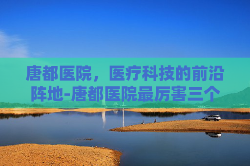 唐都医院，医疗科技的前沿阵地-唐都医院最厉害三个科室