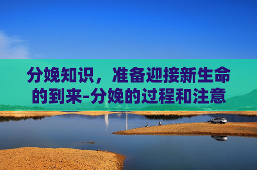 分娩知识，准备迎接新生命的到来-分娩的过程和注意事项