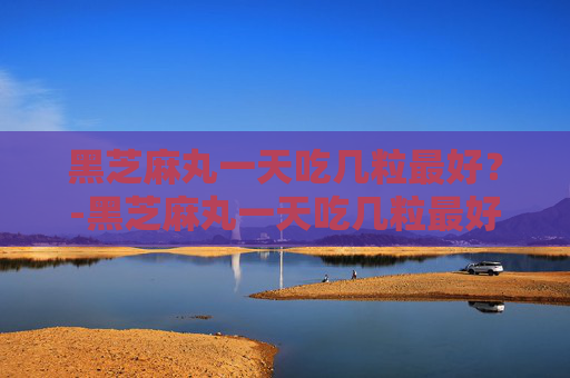 黑芝麻丸一天吃几粒最好？-黑芝麻丸一天吃几粒最好会不会发胖