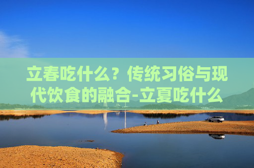 立春吃什么？传统习俗与现代饮食的融合-立夏吃什么