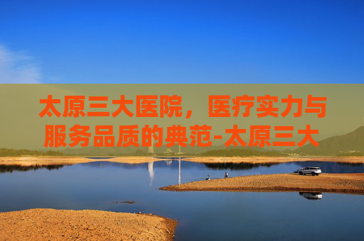 太原三大医院，医疗实力与服务品质的典范-太原三大医院挂号网上预约