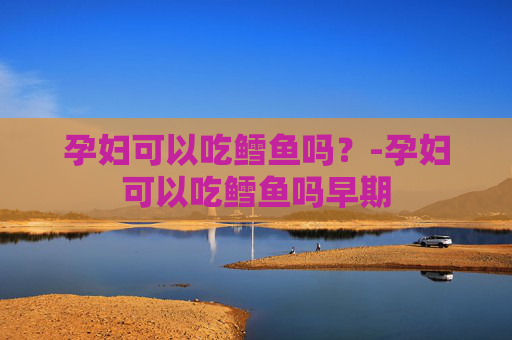 孕妇可以吃鳕鱼吗？-孕妇可以吃鳕鱼吗早期