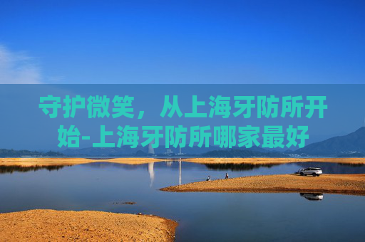 守护微笑，从上海牙防所开始-上海牙防所哪家最好
