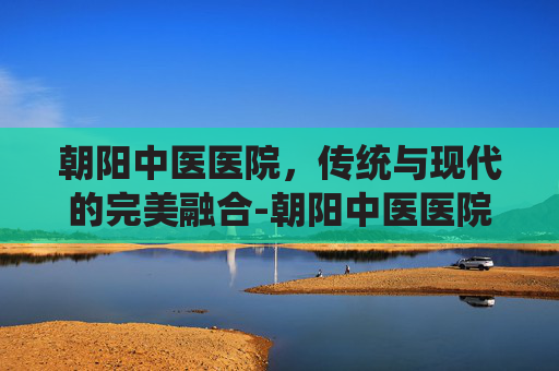 朝阳中医医院，传统与现代的完美融合-朝阳中医医院电话