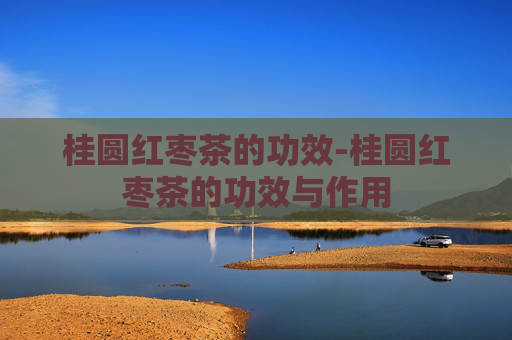 桂圆红枣茶的功效-桂圆红枣茶的功效与作用