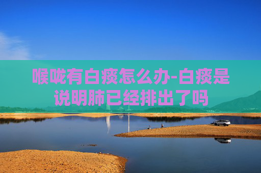 喉咙有白痰怎么办-白痰是说明肺已经排出了吗