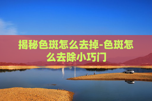 揭秘色斑怎么去掉-色斑怎么去除小巧门