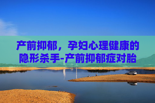 产前抑郁，孕妇心理健康的隐形杀手-产前抑郁症对胎儿有什么影响
