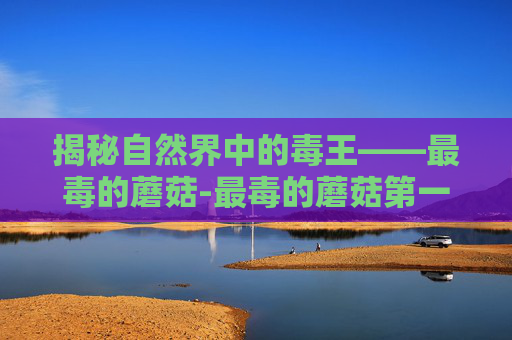 揭秘自然界中的毒王——最毒的蘑菇-最毒的蘑菇第一名