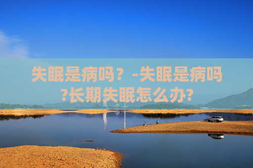 失眠是病吗？-失眠是病吗?长期失眠怎么办?