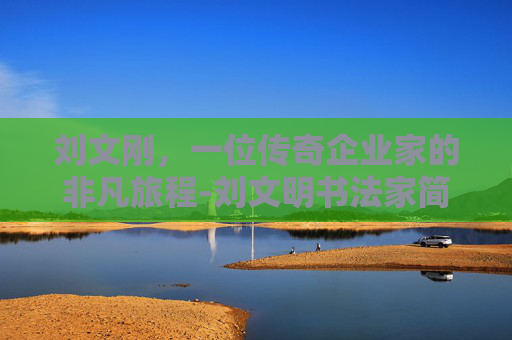 刘文刚，一位传奇企业家的非凡旅程-刘文明书法家简介