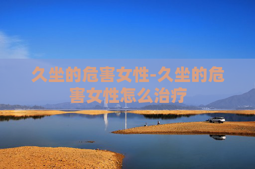久坐的危害女性-久坐的危害女性怎么治疗