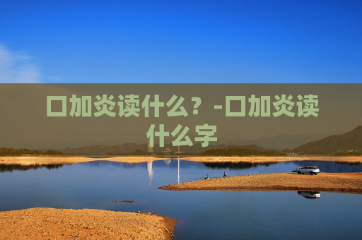 口加炎读什么？-口加炎读什么字