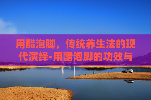 用醋泡脚，传统养生法的现代演绎-用醋泡脚的功效与作用