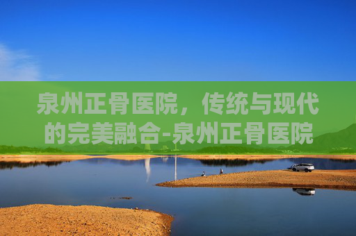 泉州正骨医院，传统与现代的完美融合-泉州正骨医院是公立还是私立