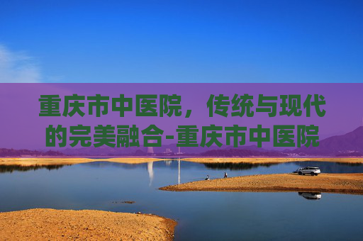 重庆市中医院，传统与现代的完美融合-重庆市中医院南桥寺院