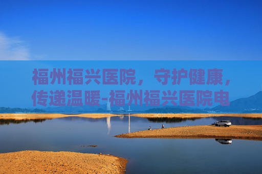 福州福兴医院，守护健康，传递温暖-福州福兴医院电话号码多少