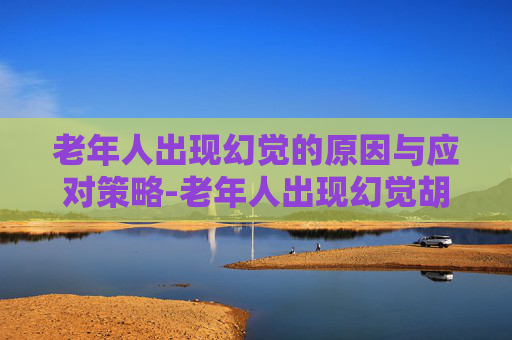 老年人出现幻觉的原因与应对策略-老年人出现幻觉胡言乱语是什么病