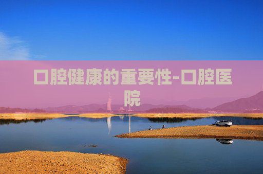 口腔健康的重要性-口腔医院
