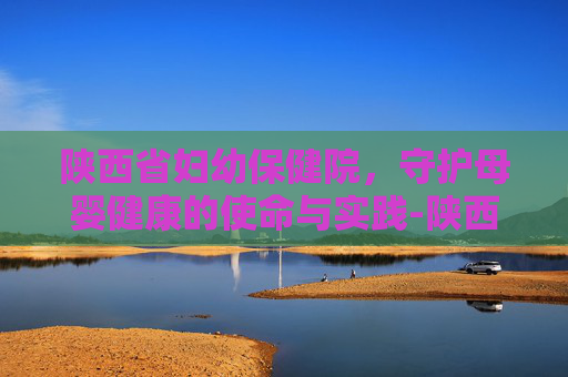 陕西省妇幼保健院，守护母婴健康的使命与实践-陕西省妇幼保健院和西北妇女儿童医院区别