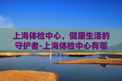 上海体检中心，健康生活的守护者-上海体检中心有哪些