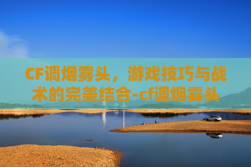 CF调烟雾头，游戏技巧与战术的完美结合-cf调烟雾头方法win10