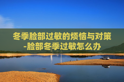 冬季脸部过敏的烦恼与对策-脸部冬季过敏怎么办